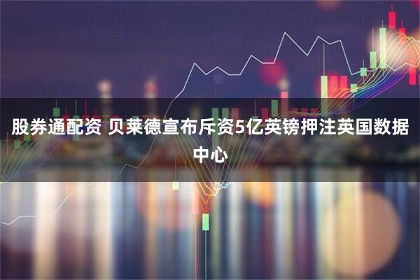 股券通配资 贝莱德宣布斥资5亿英镑押注英国数据中心