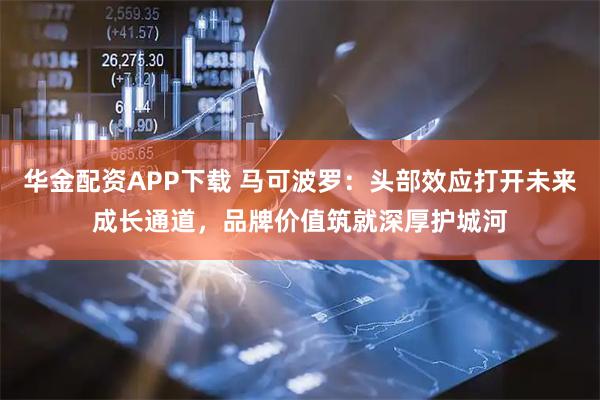 华金配资APP下载 马可波罗：头部效应打开未来成长通道，品牌价值筑就深厚护城河