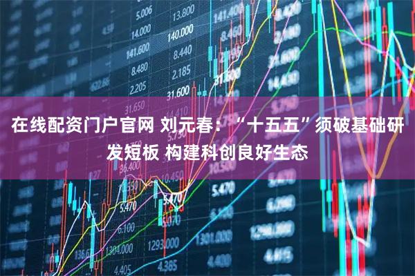 在线配资门户官网 刘元春：“十五五”须破基础研发短板 构建科创良好生态